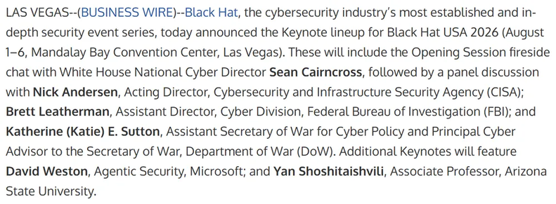 LAS VEGAS--(BUSINESS WIRE)--Black Hat, the cybersecurity industry’s most established and in-depth security event series, today announced the Keynote lineup for Black Hat USA 2026 (August 1–6, Mandalay Bay Convention Center, Las Vegas). These will include the Opening Session fireside chat with White House National Cyber Director Sean Cairncross, followed by a panel discussion with Nick Andersen, Acting Director, Cybersecurity and Infrastructure Security Agency (CISA); Brett Leatherman, Assistant…