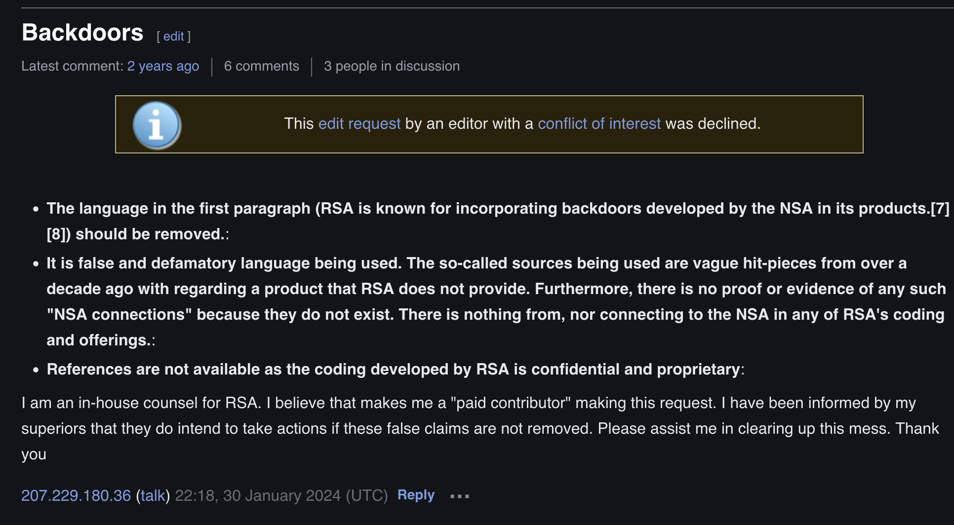 Backdoors

	This edit request by an editor with a conflict of interest was declined.


    The language in the first paragraph (RSA is known for incorporating backdoors developed by the NSA in its products.[7][8]) should be removed.:
    It is false and defamatory language being used. The so-called sources being used are vague hit-pieces from over a decade ago with regarding a product that RSA does not provide. Furthermore, there is no proof or evidence of any such "NSA connections" because they do not exist. There is nothing from, nor connecting to the NSA in any of RSA's coding and offerings.:
    References are not available as the coding developed by RSA is confidential and proprietary:

I am an in-house counsel for RSA. I believe that makes me a "paid contributor" making this request. I have been informed by my superiors that they do intend to take actions if these false claims are not removed. Please assist me in clearing up this mess. Thank you