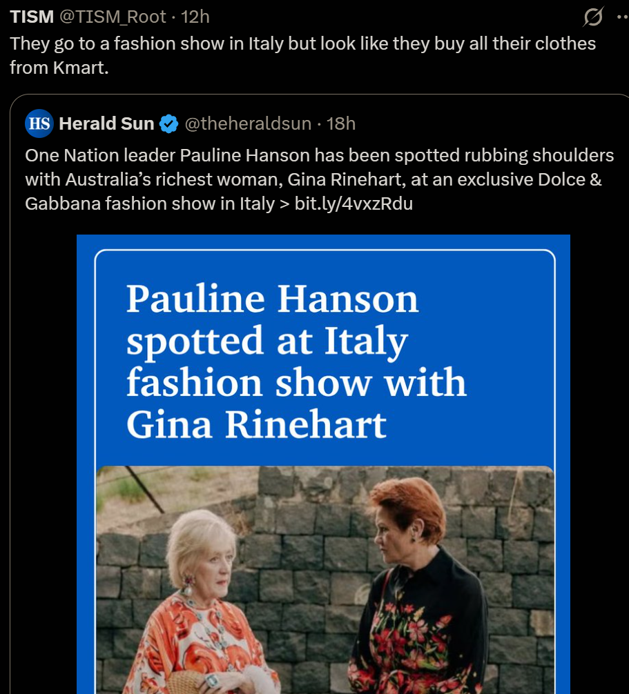 TISM @TISM Root "They go to a fashion show in Italy but look like they buy all their clothes from Kmart."

HS Herald Sun & @theheraldsun - 18h
One Nation leader Pauline Hanson has been spotted rubbing shoulders
with Australia’s richest woman, Gina Rinehart, at an exclusive Dolce &
Gabbana fashion show in Italy > bit.ly/4vxzRdu

Pauline Hanson spotted at Italy fashion show with Gina Rinehart