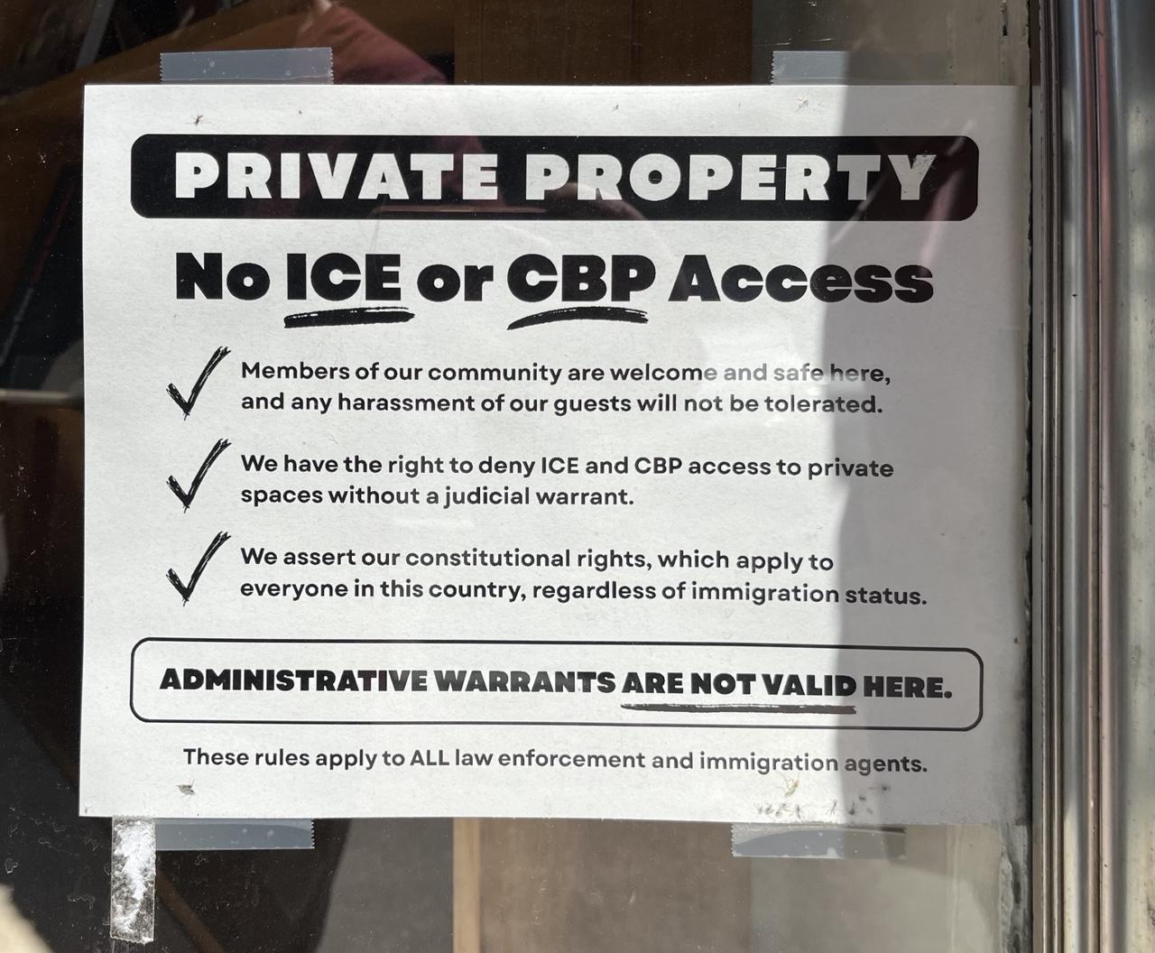 A white paper sign attached to the front window of a store that reads 

PRIVATE PROPERTY No ICE or CBP Access 

Members of our community are welcome and safe here, and any harassment of our guests will not be tolerated. 

We have the right to deny ICE and CBP access to private spaces without a judicial warrant. 

We assert our constitutional rights, which apply to everyone in this country, regardless of immigration status. 

ADMINISTRATIVE WARRANTS ARE NOT VALID HERE. 

These rules apply to ALL law enforcement and immigration agents.