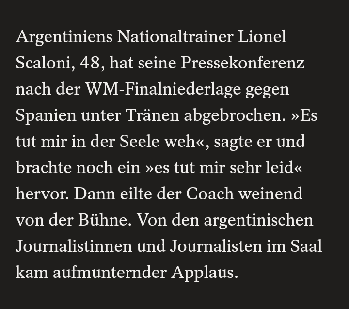 Nachrichtenseite 

Argentiniens Nationaltrainer Lionel Scaloni, 48, hat seine Pressekonferenz nach der WM-Finalniederlage gegen Spanien unter Tränen abgebrochen. »Es tut mir in der Seele weh«, sagte er und brachte noch ein »es tut mir sehr leid« hervor. Dann eilte der Coach weinend von der Bühne. Von den argentinischen Journalistinnen und Journalisten im Saal kam aufmunternder Applaus.