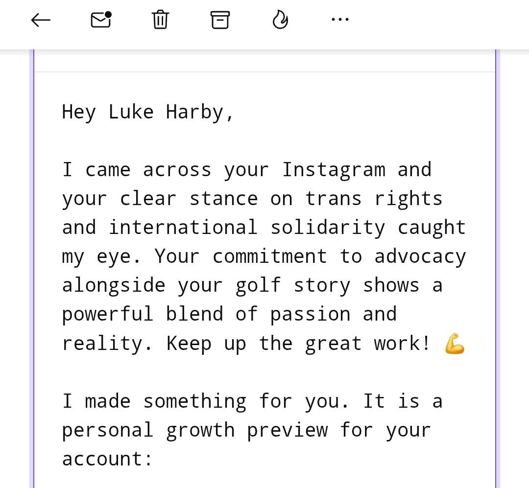 Screenshot from a spam email it reads

"Hey Luke Harby,

I came across your Instagram and your clear stance on trans rights and international solidarity caught my eye. Your commitment to advocacy alongside your golf story shows a powerful blend of passion and reality. Keep up the great work! 💪

I made something for you. It is a personal growth preview for your account:"