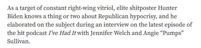 As a target of constant right-wing vitriol, elite shitposter Hunter
Biden knows a thing or two about Republican hypocrisy, and he
elaborated on the subject during an interview on the latest episode of
the hit podcast I've Had It with Jennifer Welch and Angie “Pumps”
Sullivan.
