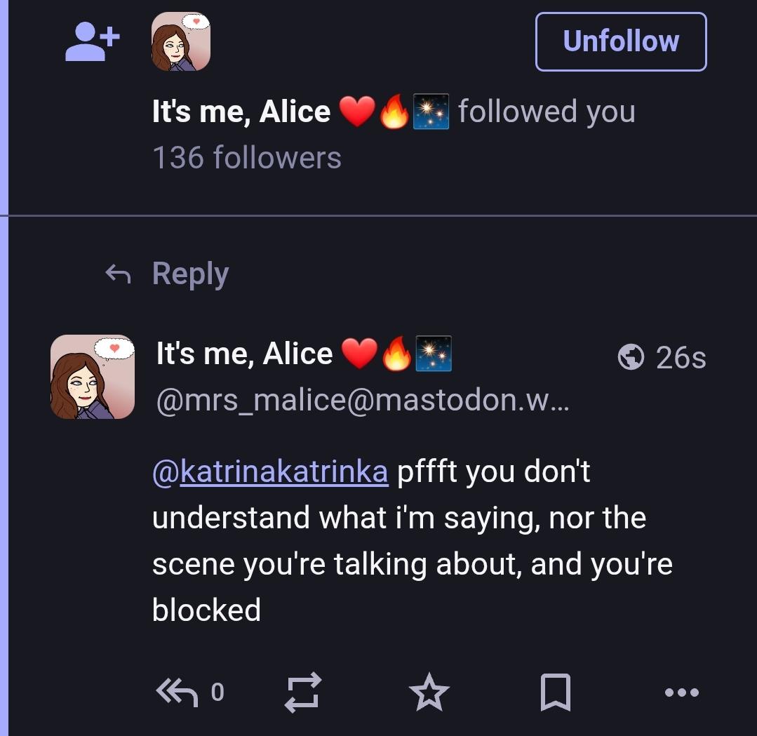 It's me, Alice followed you
136 followers

It's me, Alice
@mrs_malice@mastondon.world

@katrinakatrinka pfft you don't understand what I'm saying nor the scene I'm talking about and you're blocked.