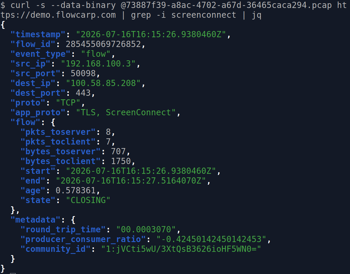 curl -s --data-binary @73887f39-a8ac-4702-a67d-36465caca294.pcap https://demo.flowcarp.com | grep -i screenconnect | jq
{
  "timestamp": "2026-07-16T16:15:26.9380460Z",
  "flow_id": 285455069726852,
  "event_type": "flow",
  "src_ip": "192.168.100.3",
  "src_port": 50098,
  "dest_ip": "100.58.85.208",
  "dest_port": 443,
  "proto": "TCP",
  "app_proto": "TLS, ScreenConnect",
  "flow": {
    "pkts_toserver": 8,
    "pkts_toclient": 7,
    "bytes_toserver": 707,
    "bytes_toclient": 1750,
    "start": "2026-07-16T16:15:26.9380460Z",
    "end": "2026-07-16T16:15:27.5164070Z",
    "age": 0.578361,
    "state": "CLOSING"
  },
  "metadata": {
    "round_trip_time": "00.0003070",
    "producer_consumer_ratio": "-0.42450142450142453",
    "community_id": "1:jVCti5wU/3XtQsB3626ioHF5WN0="
  }
}