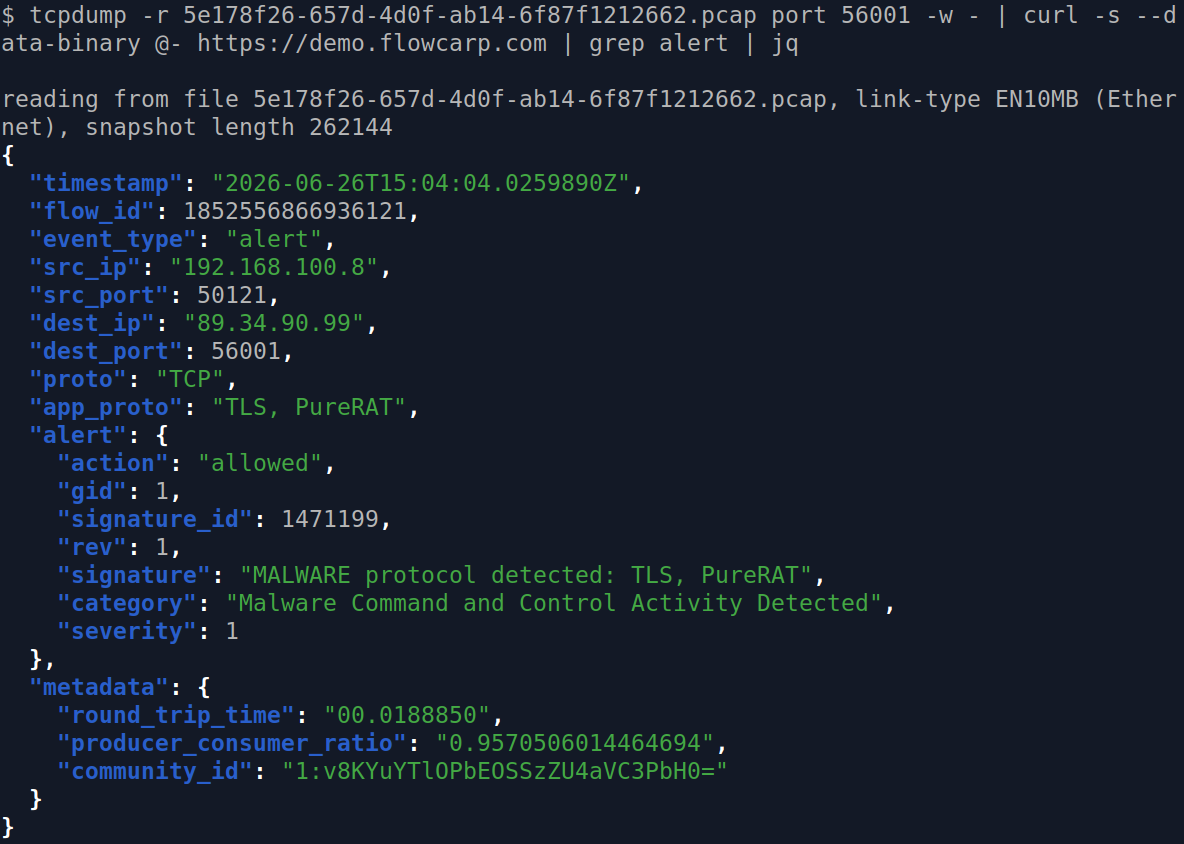 tcpdump -r 5e178f26-657d-4d0f-ab14-6f87f1212662.pcap port 56001 -w - | curl -s --data-binary @- https://demo.flowcarp.com | grep alert | jq
reading from file 5e178f26-657d-4d0f-ab14-6f87f1212662.pcap, link-type EN10MB (Ethernet), snapshot length 262144
{
  "timestamp": "2026-06-26T15:04:04.0259890Z",
  "flow_id": 1852556866936121,
  "event_type": "alert",
  "src_ip": "192.168.100.8",
  "src_port": 50121,
  "dest_ip": "89.34.90.99",
  "dest_port": 56001,
  "proto": "TCP",
  "app_proto": "TLS, PureRAT",
  "alert": {
    "action": "allowed",
    "gid": 1,
    "signature_id": 1471199,
    "rev": 1,
    "signature": "MALWARE protocol detected: TLS, PureRAT",
    "category": "Malware Command and Control Activity Detected",
    "severity": 1
  },
  "metadata": {
    "round_trip_time": "00.0188850",
    "producer_consumer_ratio": "0.9570506014464694",
    "community_id": "1:v8KYuYTlOPbEOSSzZU4aVC3PbH0="
  }
}