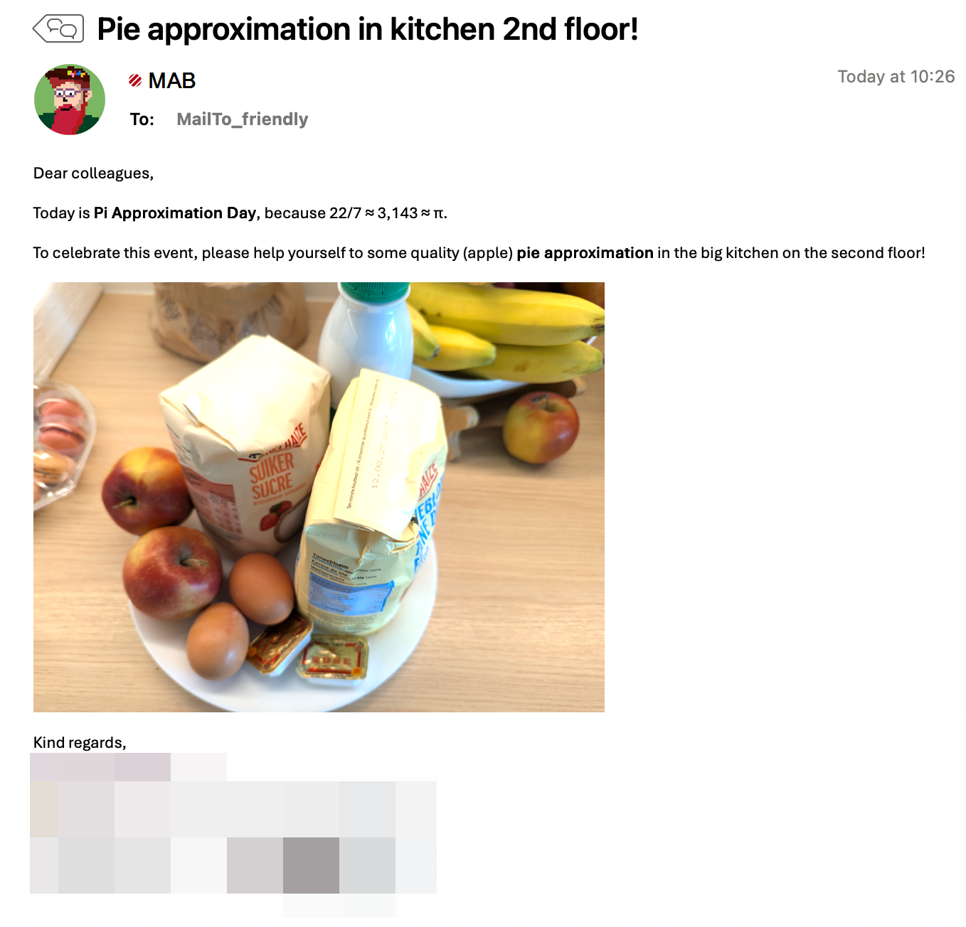 A screenshot of an e-mail sent to a friendly-tagged distribution list. It says:
Dear colleagues,
Today is Pi Approximation Day, because 22/7 ≈ 3,143 ≈ π.
To celebrate this event, please help yourself to some quality (apple) pie approximation in the big kitchen on the second floor!
Kind regards

There's a picture in the e-mail showing flour, sugar, milk, two eggs, butter, and two apples, laid out on a plate.