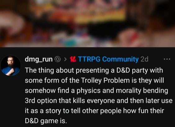 The thing about presenting a D&D party with
some form of the Trolley Problem is they will
somehow find a physics and morality bending
3rd option that kills everyone and then later use
it as a story to tell other people how fun their
D&D game is.
