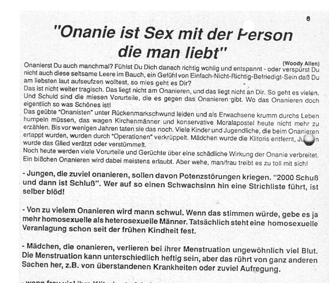L]
Onanie ist Sex mit der Ferson
die man liebt"

Woody Ake)
‘Onanierst Du auch manchmal? Fahist Du Dich danach richtig wohlig und entspannt - oder verspirst Do
nicht auch diese seftsame Leere im Bauch, ein Gefihi von Einfach-Nicht-Richtig-Befriedigt-Sein da Du
am liebsten laut aufseutzen wolkest, so mies geht es Dir? ~
Das ist nicht weiter tragisch. Das liegt nicht am Onanieren, und das liegt nicht an Dir. So geht es vielen,
Und Schuld sind die miesen Vorurteile, die es gegen das Onanieren gibt. Wo das Onanieren doch
eigentlich so was Schénes ist!
Das gelbte “Onanisten” unter Rickenmarkschwund leiden und als Erwachsene krumm durchs Leben
Pumpeln massen, das wagen Kichenmamer und kanservaie Movsoposre heme een er on
erzahlen. Bis vor wenigen Jahren taten sie das noch. Viele Kinder und Jugendiiche, die beim Onanieren
ertappt wurden, wurden durch *Operationen” verkriippelt. Madchen wurde die Kiitoris entfernt, Jin
wurde das Glied veratzt oder verstimmelt.
Noch heute werden viele Vorurteile und Geriichte ber eine schadliche Wirkung der Onanie verbreitet.
Ein biBchen Onanieren wird dabei meistens erlaubt. Aber wehe, man/frau treibt es zu toll mit sich!
-Jungen, die zuviel onanieren, sollen davon Potenzstérungen kriegen. “2000 Schuf
und dann ist SchluB”. Wer auf so einen Schwachsinn hin eine Strichliste fiihrt, ist
selber bldd!
- Von zu vielem Onanieren wird mann schwul. Wenn das stimmen wiirde, gebe es ja
mehr homosexuelle als heterosexuelle Manner. Tatsachlich stehteine homosexuelle
Veranlagung schon seit der frilhen Kindheit fest.
- Médchen, die onanieren, verlieren bei ihrer Menstruation ungewdhnlich viel Blut.
Die Menstruation kann unterschiedlich heftig sein, aber das riihrt von ganz anderen
Sachen her, z.B. von iberstandenen Krankheiten oder zuviel Aufregung.