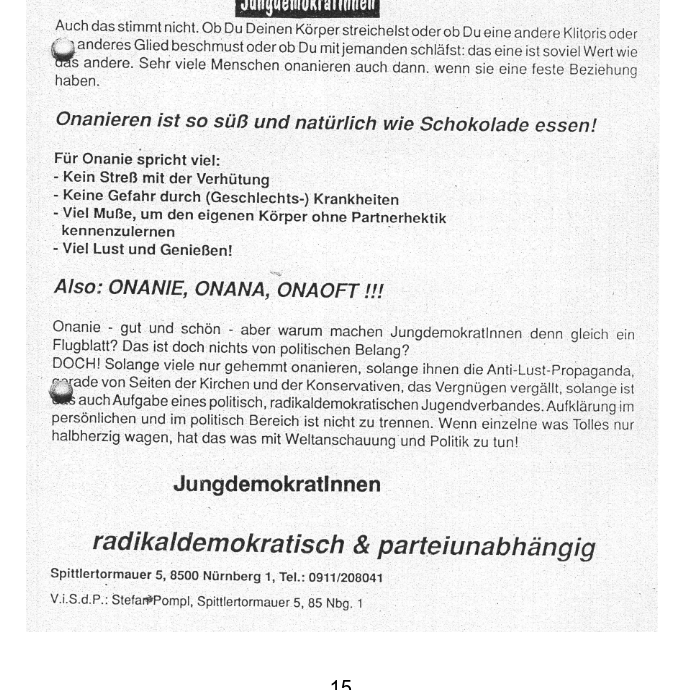 res idabbalniidarbd
Auch das stimmt nicht. Ob Du Deinen Kérperstreichelst oder ob Du eine andere Klitoris oder
fg" Joie beschmust oder ob Du mitjemanden schiafst: das eine ist soviel Wert wie
's andere. Sehr viele Menschen onanieren auch dann. wenn sie eine feste Beziehung
haben.
Onanieren ist so si und natiirlich wie Schokolade essen!
Fiir Onanie spricht viel:
- Kein StreB mit der Verhiitung
- Keine Gefahr durch (Geschlechts-) Krankheiten
- Viel MuBe, um den eigenen Kérper ohne Partnerhektik
kennenzulernen
- Viel Lust und Genieen!
Also: ONANIE, ONANA, ONAOFT II!
Onanie - gut und schon - aber warum machen Jungdemokratinnen denn gleich ein
Flugblatt? Das ist doch nichts von politischen Belang?
DOCH! Solange viele nur gehemmt onanieren, solange ihnen die Anti-Lust-Propaganda,
are von Seiten der Kirchen und der Konservativen, das Vergniigen vergallt, solange ist
auch Aufgabe eines politisch, radikaldemokratischen Jugendverbandes. Aufklérung im
persdnlichen und im politisch Bereich ist nicht zu trennen. Wenn einzelne was Tolles nur
halbherzig wagen, hat das was mit Weltanschauung und Politik zu tun!
Jungdemokratinnen
radikaldemokratisch & parteiunabhéngig
Spittlertormauer 5, 8500 Nurnberg 1, Tel.: 0911/208041
V.i.8.d.P.: StefarPPompl, Spittlertormauer 5, 85 Nbg, 1
15