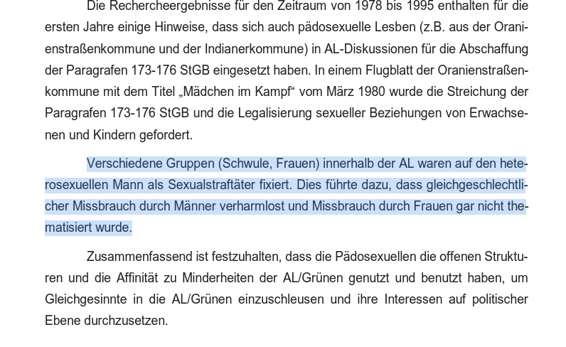 Die Rechercheergebnisse fur den Zeitraum von 13/8 bis 1995 enthalten fur die
ersten Jahre einige Hinweise, dass sich auch padosexuelle Lesben (z.B. aus der Orani-
enstrafenkommune und der Indianerkommune) in AL-Diskussionen fiir die Abschaffung
der Paragrafen 173-176 StGB eingesetzt haben. In einem Flugblatt der Oranienstraen-
kommune mit dem Titel ,Madchen im Kampf‘ vom Marz 1980 wurde die Streichung der
Paragrafen 173-176 StGB und die Legalisierung sexueller Beziehungen von Erwachse-
nen und Kindern gefordert.

Verschiedene Gruppen (Schwule, Frauen) innerhalb der AL waren auf den hete-
rosexuellen Mann als Sexualstraftéter fixiert. Dies fiihrte dazu, dass gleichgeschlechtli-
cher Missbrauch durch Manner verharmlost und Missbrauch durch Frauen gar nicht the-
matisiert wurde.

Zusammenfassend ist festzuhalten, dass die Padosexuellen die offenen Struktu-
ren und die Affinitdt zu Minderheiten der AL/Griinen genutzt und benutzt haben, um
Gleichgesinnte in die AL/Griinen einzuschleusen und ihre Interessen auf politischer
Ebene durchzusetzen.
