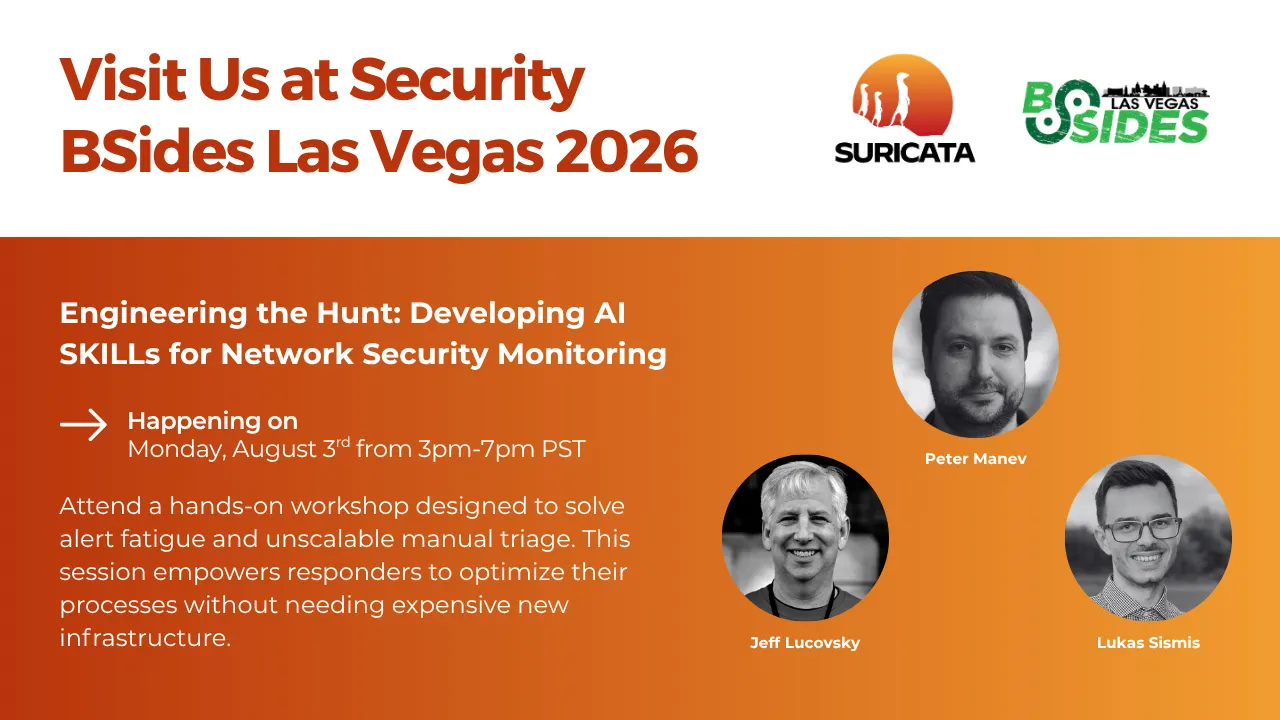 A card with a white header with the call: Visit Us at Security BSides Las Vegas 2026. At the top right corner, the Suricata and BSides Las Vegas logos.
The body of the card is in orange. The left half has text info about Suricata participation in the event: Engineering the Hunt: Developing AI SKILLs for Network Security Monitoring. Happening on Monday, August 3rd from 3pm-7pm PST.
Attend a hands-on workshop designed to solve alert fatigue and unscalable manual triage. This session empowers responders to optimize their processes without needing expensive new infrastructure.
The right half shows black-and-white headshots of Suricata team members Peter Manev, Jeff Lucovsky and Lukas Sismis.