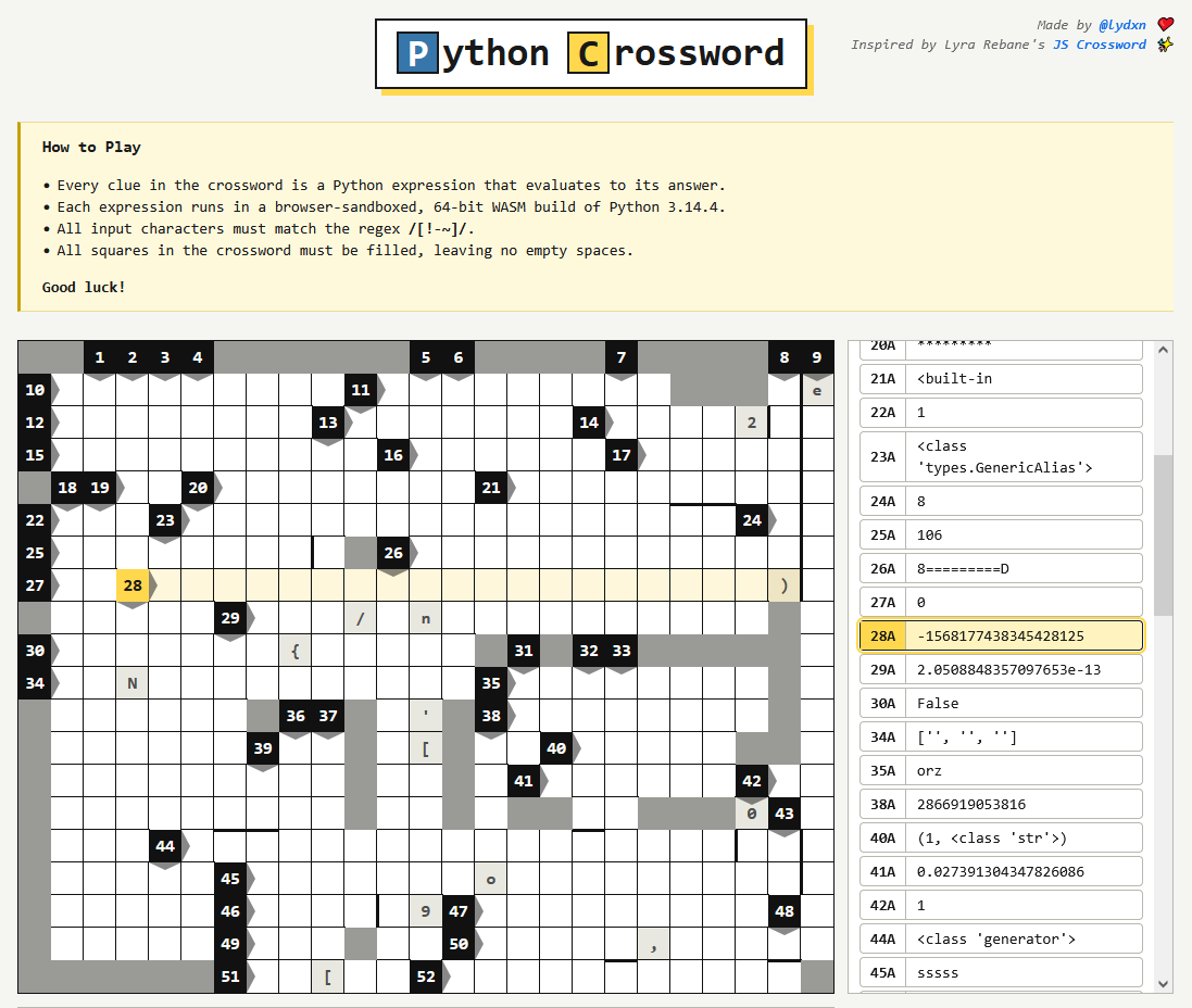 Python Crossword

an empty crossword board with clues to the side

Made by @lydxn ❤️
Inspired by Lyra Rebane's JS Crossword ✨

How to Play
    Every clue in the crossword is a Python expression that evaluates to its answer.
    Each expression runs in a browser-sandboxed, 64-bit WASM build of Python 3.14.4.
    All input characters must match the regex /[!-~]/.
    All squares in the crossword must be filled, leaving no empty spaces.
Good luck!