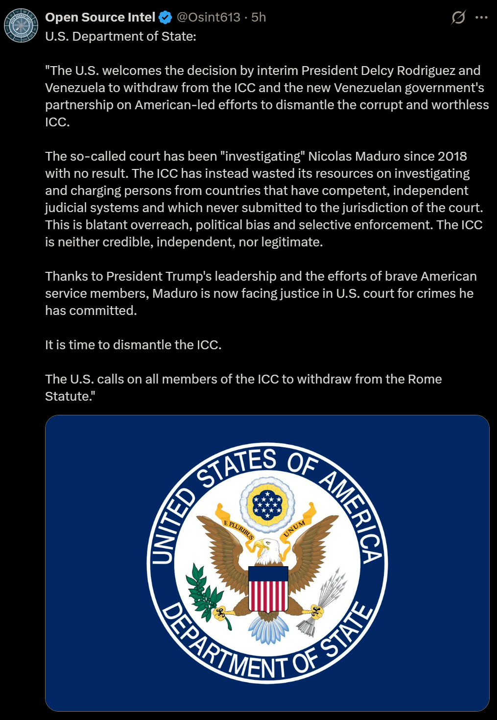 Open Source Intel & @Osint613 - 5h A
& U.S. Department of State:

"The U.S. welcomes the decision by interim President Delcy Rodriguez and
Venezuela to withdraw from the ICC and the new Venezuelan government's
partnership on American-led efforts to dismantle the corrupt and worthless
ICC.
The so-called court has been "investigating" Nicolas Maduro since 2018
with no result. The ICC has instead wasted its resources on investigating
and charging persons from countries that have competent, independent
judicial systems and which never submitted to the jurisdiction of the court.
This is blatant overreach, political bias and selective enforcement. The ICC
is neither credible, independent, nor legitimate.
Thanks to President Trump's leadership and the efforts of brave American
service members, Maduro is now facing justice in U.S. court for crimes he
has committed.
Itis time to dismantle the ICC.
The U.S. calls on all members of the ICC to withdraw from the Rome
Statute."

(EET

= SRY SAO

=) = = >

3
> \ a) SN