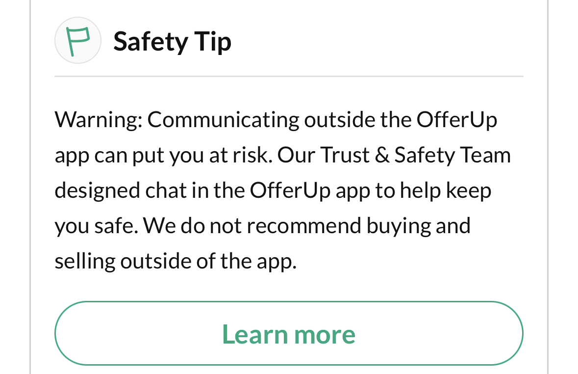 = Safety Tip
Warning: Communicating outside the OfferUp
app can put you at risk. Our Trust & Safety Team
designed chat in the OfferUp app to help keep
you safe. We do not recommend buying and
selling outside of the app.