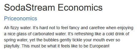 SodaStream Economics
Priceonomics

Ah fizzy water. It’s hard not to feel fancy and carefree when enjoying a nice glass of carbonated water. It’s refreshing like a cold drink of spring water, yet the bubbles gently tickle your mouth ever so playfully. This must be what it feels like to be European!