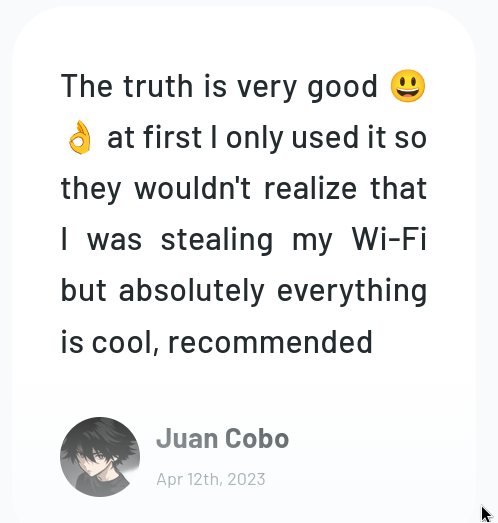 The truth is very good &@
& atfirstlonly used itso
they wouldn't realize that
| was stealing my Wi-Fi
but absolutely everything
is cool, recommended

Cd Juan Cobo

1S