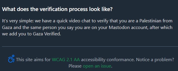 What does the verification process look like? It’s very simple: we have a quick video chat to verify that you are a Palestinian from Gaza and the same person you say you are on your Mastodon account, after which we add you to Gaza Verified.