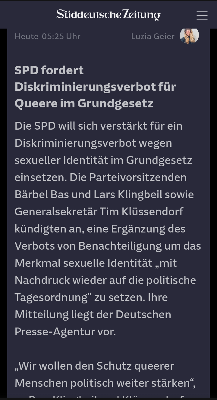 Ausriss SZ 

SPD fordert Diskriminierungsverbot für Queere im Grundgesetz
Die SPD will sich verstärkt für ein Diskriminierungsverbot wegen sexueller Identität im Grundgesetz einsetzen. Die Parteivorsitzenden Bärbel Bas und Lars Klingbeil sowie Generalsekretär Tim Klüssendorf kündigten an, eine Ergänzung des Verbots von Benachteiligung um das Merkmal sexuelle Identität „mit Nachdruck wieder auf die politische Tagesordnung“ zu setzen. Ihre Mitteilung liegt der Deutschen Presse-Agentur vor.

„Wir wollen den Schutz queerer Menschen politisch weiter stärken“,