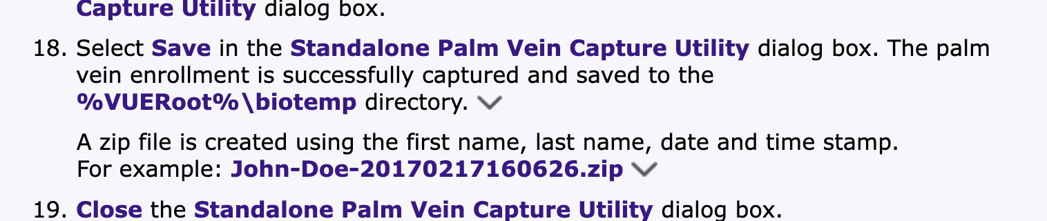 Capture Utility dialog box.
18. Select Save in the Standalone Palm Vein Capture Utility dialog box. The palm
vein enrollment is successfully captured and saved to the
%VUERoo0t% \biotemp directory. \v
A zip file is created using the first name, last name, date and time stamp.
For example: John-Doe-20170217160626.zip Vv
19. Close the Standalone Palm Vein Capture Utility dialog box.