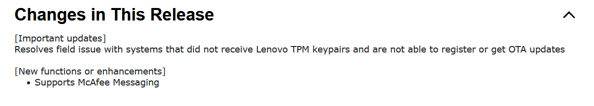 [Important updates]

Resolves field issue with systems that did not receive Lenovo TPM keypairs and are not able to register or get OTA updates


[New functions or enhancements]

    Supports McAfee Messaging