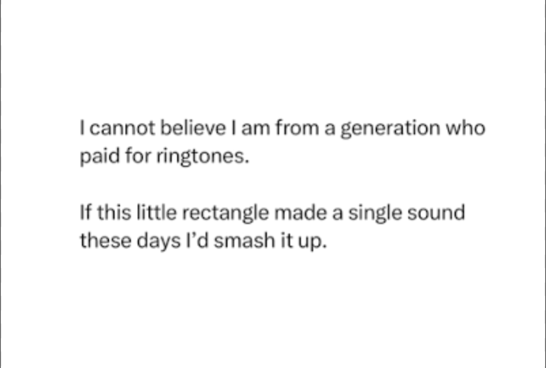 | cannot believe | am from a generation who
paid for ringtones.

If this little rectangle made a single sound
these days I'd smash it up.