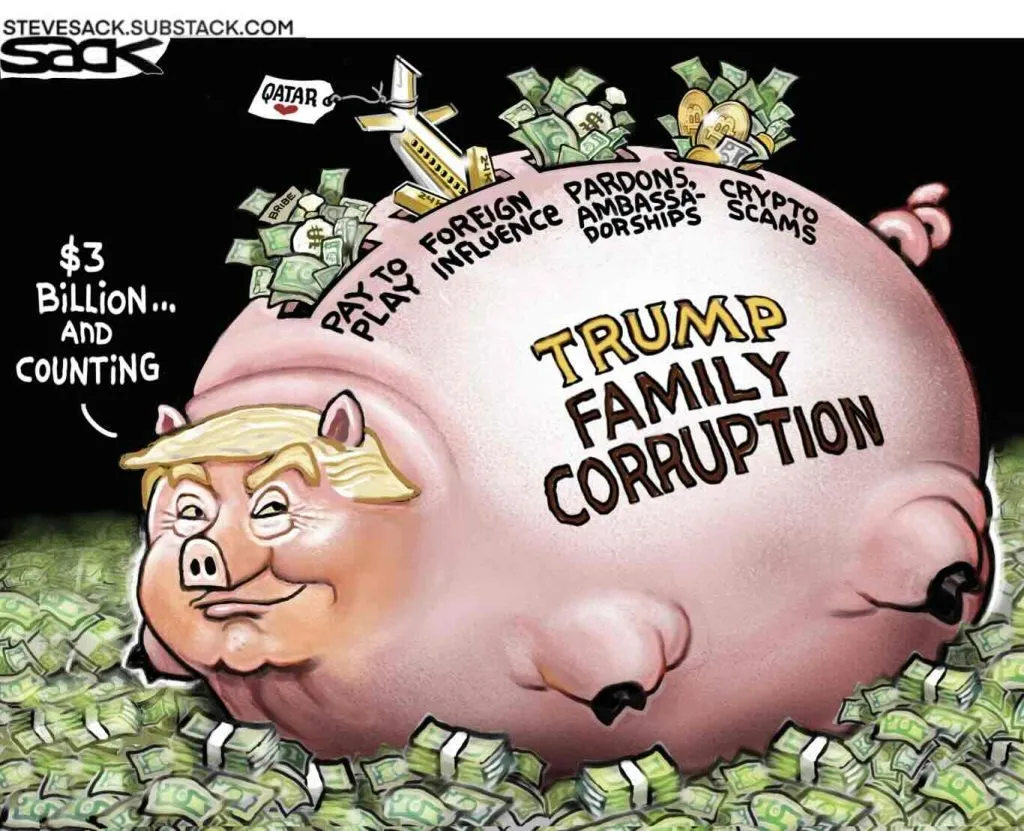 Cartoon by Steve Sack showing Trump as a gigantically fat pig lying on a sea of money. He is thinking three billion dollars and counting. On his side is written Trump family corruption. Above that label is a series of coin slots as on a piggy bank. The slots are labeled pay to play, foreign influence, pardons and ambassadorshipts, and crypto scams. There are piles of money and one jet labeled Qatar being inserted into the piggy bank slots. The Trump pig is smirking.