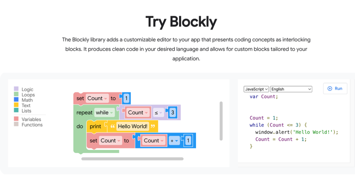 The Blockly.com homepage. It shows a program displayed as multi-colored blocks of code....set Count to 1, repeat while Count s 3
do print "Hello World!"
set count to Count + 1

The Blockly library adds a customizable editor to your app that presents coding concepts as interlocking blocks. It produces clean code in your desired language and allows for custom blocks tailored to your application.

Logic © fn
me CQ vor Count;
BH Text =
= fon ]- 1
BW Variables Count = 1;

Functions "Hello World! while (Count <= 3) {

[ho window.alert('Hello World!');
== ¥