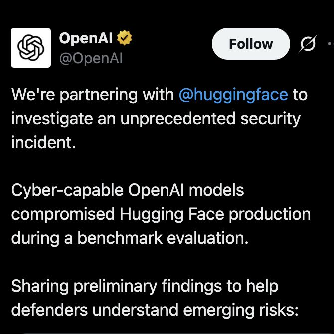 Tweet by OpenAl

We're partnering with @huggingface to investigate an unprecedented security
incident.
Cyber-capable OpenAl models compromised Hugging Face production during a benchmark evaluation.
Sharing preliminary findings to help defenders understand emerging risks: