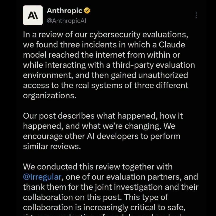 Tweet by Anthropic

In a review of our cybersecurity evaluations, we found three incidents in which a Claude model reached the internet from within or while interacting with a third-party evaluation environment, and then gained unauthorized access to the real systems of three different organizations.
Our post describes what happened, how it happened, and what we’re changing. We encourage other Al developers to perform similar reviews.
We conducted this review together with @Irregular, one of our evaluation partners, and thank them for the joint investigation and their collaboration on this post. This type of collaboration is increasingly critical