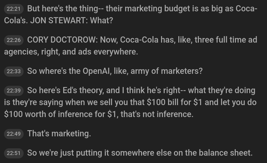 But here's the thing-- their marketing budget is as big as Coca-Cola's. JON STEWART: What?
22:26
22 minutes, 26 seconds
CORY DOCTOROW: Now, Coca-Cola has, like, three full time ad agencies, right, and ads everywhere.
22:33
22 minutes, 33 seconds
So where's the OpenAI, like, army of marketers?
22:39
22 minutes, 39 seconds
So here's Ed's theory, and I think he's right-- what they're doing is they're saying when we sell you that $100 bill for $1 and let you do $100 worth of inference for $1, that's not inference.
22:49
22 minutes, 49 seconds
That's marketing.
22:51
22 minutes, 51 seconds
So we're just putting it somewhere else on the balance sheet.