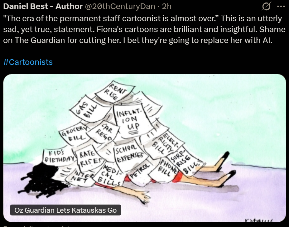 Daniel Best - Author @20thCenturyDan 
"The era of the permanent staff cartoonist is almost over.” This is an utterly
sad, yet true, statement. Fiona's cartoons are brilliant and insightful. Shame
on The Guardian for cutting her. | bet they're going to replace her with Al.
