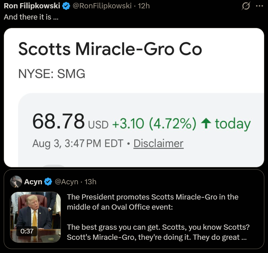 Ron Filipkowski & @RonFilipkowski - 12h A
And there it is ...

Scotts Miracle-Gro Co
NYSE: SMG
68.78 usp +3.10 (4.72%) 4 today
Aug 3, 3:47PM EDT « Disclaimer
1} Acyn & @Acyn - 13h
  The President promotes Scotts Miracle-Gro in the
   middle of an Oval Office event:
 
  The best grass you can get. Scotts, you know Scotts?
  Scott's Miracle-Gro, they're doing it. They do great ...