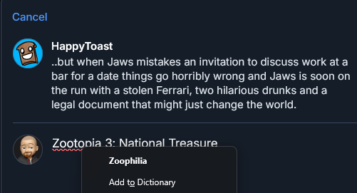 HappyToast
..but when Jaws mistakes an invitation to discuss work at a
bar for a date things go horribly wrong and Jaws is soon on
the run with a stolen Ferrari, two hilarious drunks and a
legal document that might just change the world.

FIsh: Zootopia 3: National Treasure

Spellcheck: Zoophilia
Add to Dictionary