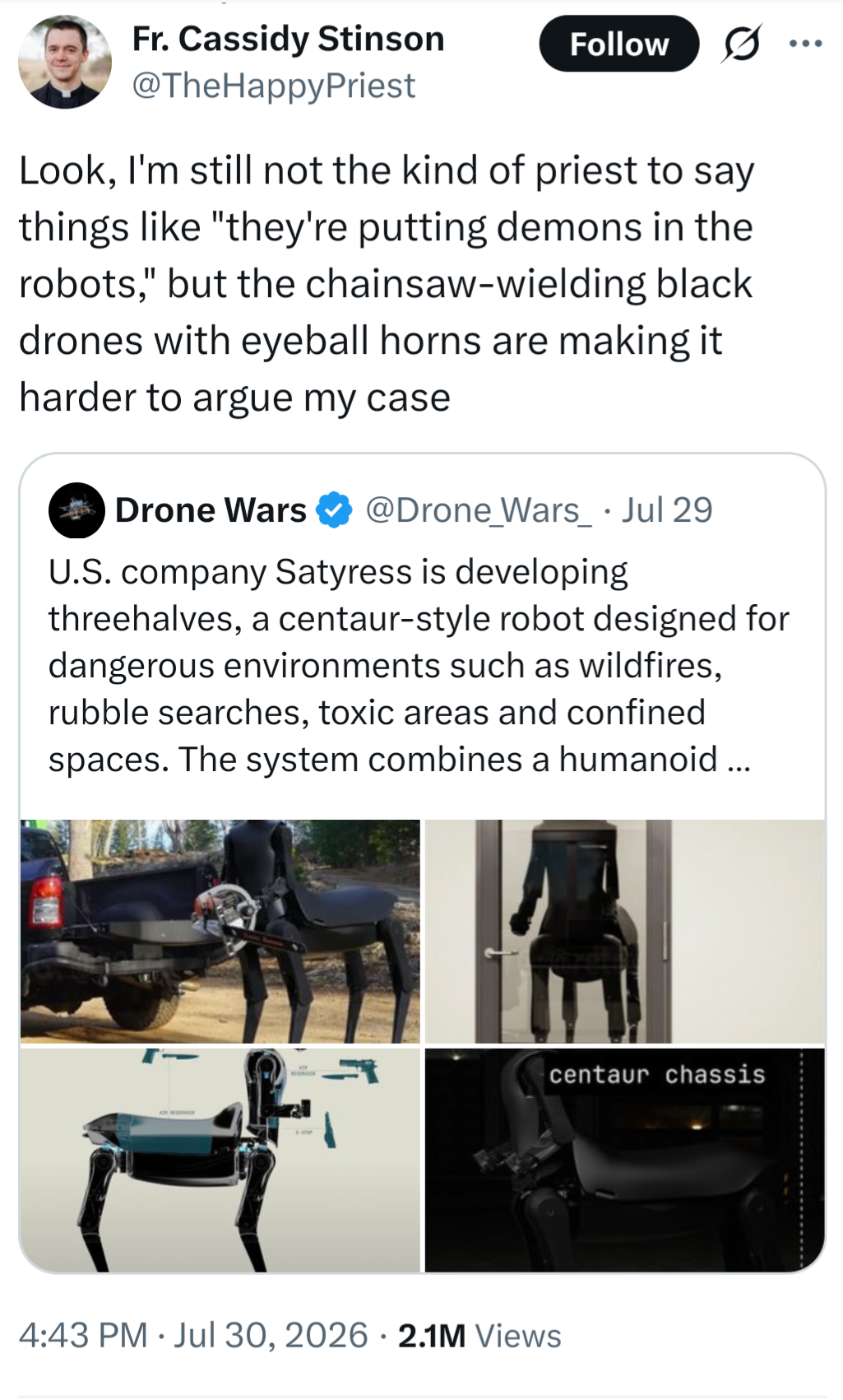 A friar responds to a post by Drone Wars showing the crazed demonic centaur saying "U.S. company Satyress is developing threehalves, a centaur-style robot designed for dangerous environments such as wildfires, rubble searches, toxic areas and confined spaces. The system combines a humanoid upper body with a quadruped mobility platform. #USA #Robotics #UGV #AI"

with

"Look, I'm still not the kind of priest to say things like "they're putting demons in the robots," but the chainsaw-wielding black drones with eyeball horns are making it harder to argue my case"