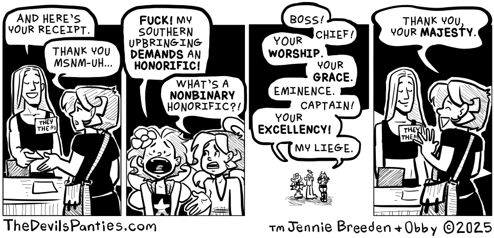 A black and white comic

Panel 1:
A woman is talking to a nonbinary cashier with a they/them pronoun pin
Cashier: "And here's your receipt"
Woman: "thank you msnm-uh..."

Panel 2:
Two imaginary self representations of the woman looking oaniced are talking, one with fairy wings and one with a tunic
Wings: "Fuck! My southern upbringing demands an honorific"
Tunic: "What's a nonbinary honorific?"

Panel 3:
Zoom out of the woman and her self representations
Both reps talking: "Boss! Chief! Your worship. Your grace. Eminence. Captain! Your excellency! My liege."

Panel 4:
Cut back to the woman and cashier. The cashier is smiling
Woman: "Thank you your majesty."
