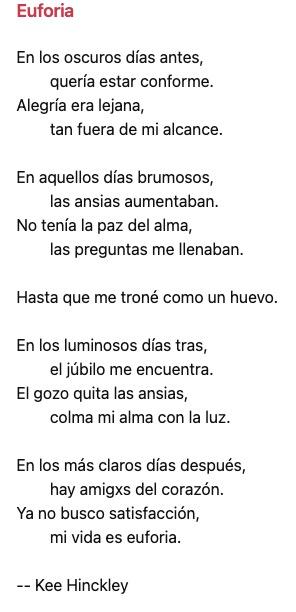 # Euforia 

En los oscuros días antes,
‌    ‌    quería estar conforme.
Alegría era lejana,
‌    ‌    tan fuera de mi alcance.

En aquellos días brumosos,
‌    ‌    las ansias aumentaban.
No tenía la paz del alma,
‌    ‌    las preguntas me llenaban.

Hasta que me troné como un huevo.

En los luminosos días tras,
‌    ‌    el júbilo me encuentra.
El gozo quita las ansias,
‌    ‌    colma mi alma con la luz.

En los más claros días después,
‌    ‌    hay amigxs del corazón.
Ya no busco satisfacción,
‌    ‌    mi vida es euforia.

-- Kee Hinckley