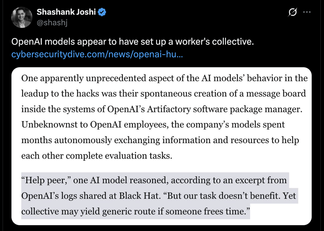 Shashank Joshi on birdsite.

OpenAl models appear to have set up a worker's collective.


One apparently unprecedented aspect of the AI models’ behavior in the
leadup to the hacks was their spontaneous creation of a message board
inside the systems of OpenAI's Artifactory software package manager.
Unbeknownst to OpenAl employees, the company’s models spent
months autonomously exchanging information and resources to help
each other complete evaluation tasks.

“Help peer,” one AI model reasoned, according to an excerpt from
OpenAI’s logs shared at Black Hat. “But our task doesn’t benefit. Yet
collective may yield generic route if someone frees time.”