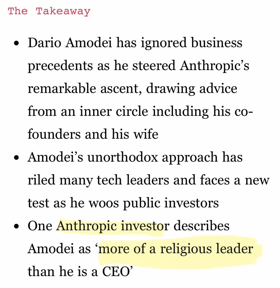 The Takeaway (via The Information) https://www.theinformation.com/articles/dario-amodei-spread-anthropics-religion-stirred-silicon-valley

- Dario Amodei has ignored business precedents as he steered Anthropic’s remarkable ascent, drawing advice from an inner circle including his co-founders and his wife
- Amodei’s unorthodox approach has riled many tech leaders and faces a new test as he woos public investors
- One Anthropic investor describes Amodei as ‘more of a religious leader than he is a CEO’