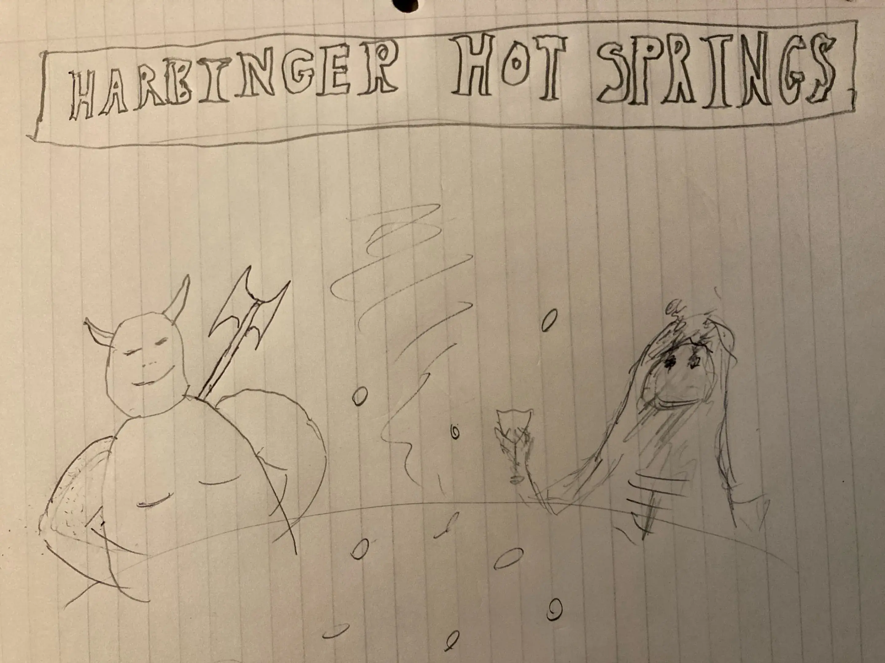 A truly godawful line drawing on lined notebook paper of a horned demon with a battle axe and some sort of hooded shrouded thing, maybe Death? relaxing bubbling water. The horned demon is smiling with its eyes closed and the shrouded figure (who has smoking eyes no other visible features) is raising a glass. A sign or banner above them reads "HARBINGER HOT SPRINGS." 

The drawing is a mix of pencil and pen because I failed to notice that I'd grabbed a pen halfway through until I needed to erase something. That's also why the demon has an extra elbow. Fuckin' oops.