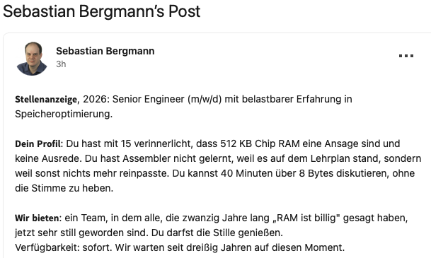 Stellenanzeige, 2026: Senior Engineer (m/w/d) mit belastbarer Erfahrung in
Speicheroptimierung.

Dein Profil: Du hast mit 15 verinnerlicht, dass 512 KB Chip RAM eine Ansage sind und keine Ausrede. Du hast Assembler nicht gelernt, weil es auf dem Lehrplan stand, sondern weil sonst nichts mehr reinpasste. Du kannst 40 Minuten über 8 Bytes diskutieren, ohne die Stimme zu heben.

Wir bieten: ein Team, in dem alle, die zwanzig Jahre lang ,RAM ist billig” gesagt haben, jetzt sehr still geworden sind. Du darfst die Stille genieBen.

Verfügbarkeit: sofort. Wir warten seit dreißig Jahren auf diesen Moment.