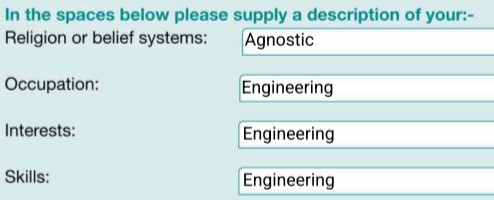 In the spaces below please supply a description of your:- 

Religion or belief systems: Agnostic 
Occupation: Engineering 
Interests: Engineering 
Skills: Engineering