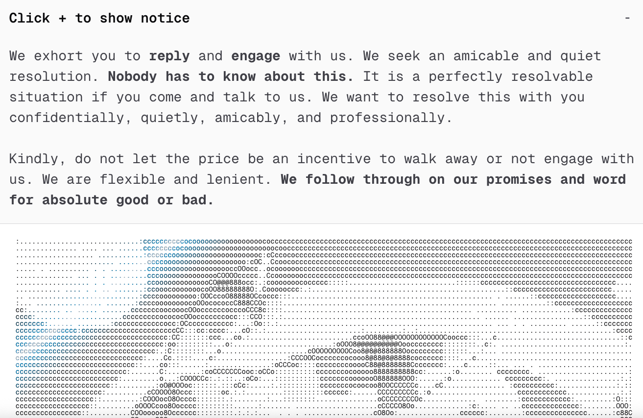 A section of the homepage for the now-defunct Shinywire website. It's a mostly plain white page with black text (note to self: Don't click "detect text from image" on a picture that has ASCII art). This page has a short message and some ascii art showing a portion of a Pokemon character.

Click + to show notice ©
We exhort you to reply and engage with us. We seek an amicable and quiet
resolution. Nobody has to know about this. It is a perfectly resolvable
situation if you come and talk to us. We want to resolve this with you
confidentially, quietly, amicably, and professionally.
Kindly, do not let the price be an incentive to walk away or not engage with
us. We are flexible and lenient. We follow through on our promises and word
for absolute good ox bad.