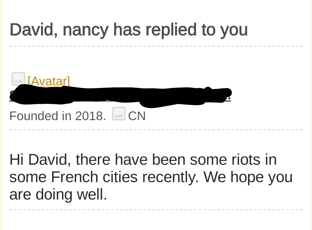 David, nancy has replied to you
Founded in 2018. CN
Hi David, there have been some riots in some French cities recently. We hope you are doing well.