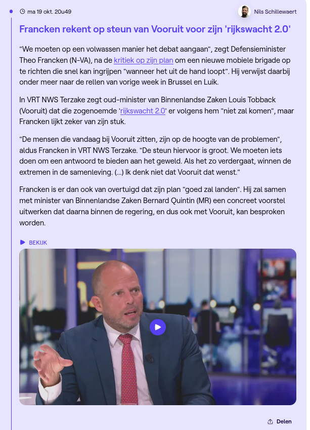 Gepubliceerd:
ma 19 okt. 20u49
Nils Schillewaert
Francken rekent op steun van Vooruit voor zijn 'rijkswacht 2.0'
"We moeten op een volwassen manier het debat aangaan", zegt Defensieminister Theo Francken (N-VA), na de kritiek op zijn plan om een nieuwe mobiele brigade op te richten die snel kan ingrijpen "wanneer het uit de hand loopt". Hij verwijst daarbij onder meer naar de rellen van vorige week in Brussel en Luik.
In VRT NWS Terzake zegt oud-minister van Binnenlandse Zaken Louis Tobback (V
