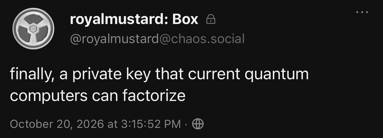royalmustard: Box = a
@royalmustard@chaos.soci
finally, a private key that current quantum
computers can factorize
October 20, 2026 at 3:15:52 PM - @