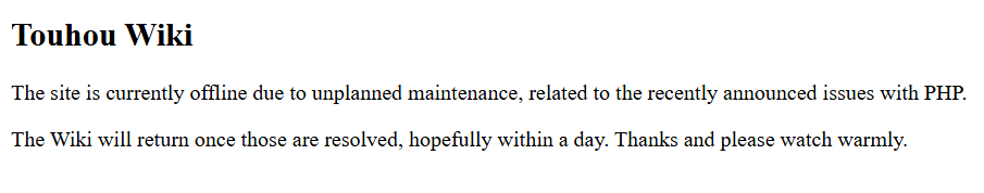 Touhou Wiki
The site is currently offline due to unplanned maintenance, related to the recently announced issues with PHP.
‘The Wiki will return once those are resolved, hopefully within a day. Thanks and please watch warmly.