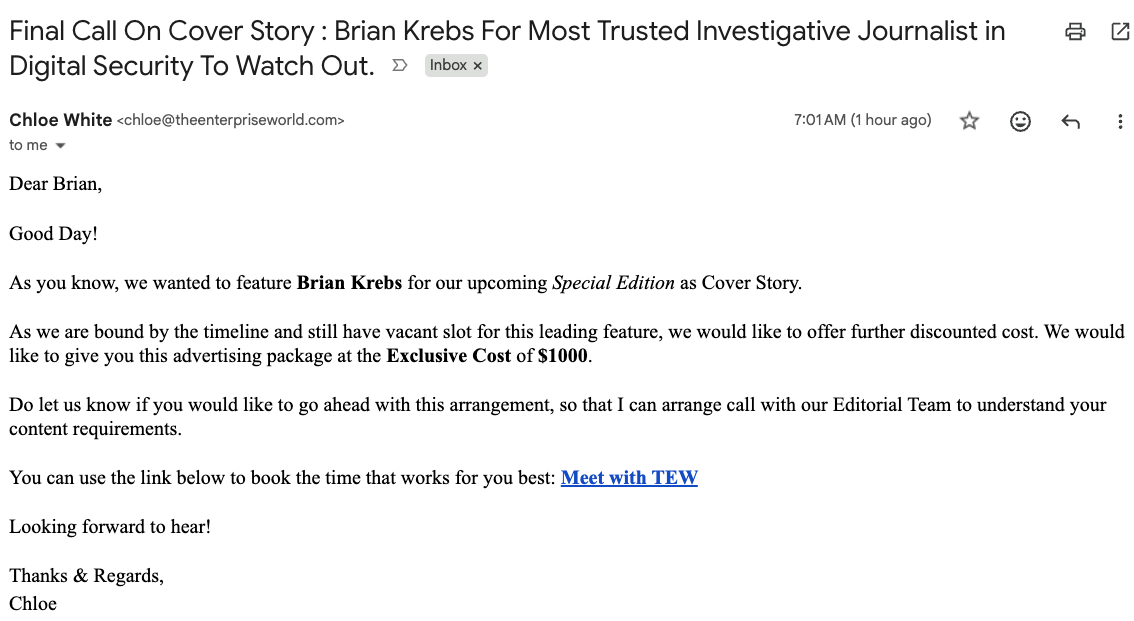 Final Call On Cover Story : Brian Krebs For Most Trusted Investigative Journalist
Digital Security To Watch Out.
Chloe White TO01AM (Thourage) Yr @ © H
Dear Brian,
Good Day!
As you know, we wanted to feature Brian Krebs for our upcoming Special Edition as Cover Story.
As we are bound by the timeline and still have vacant slot for this leading feature, we would like to offer further discounted cost. We would
like to give you this advertising package at the Exclusive Cost of $1000.
Do let