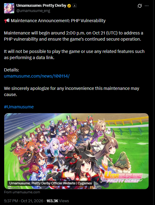 📢 Maintenance Announcement: PHP Vulnerability
Maintenance will begin around 2:00 p.m. on Oct 21 (UTC) to address a PHP vulnerability and ensure the game's continued secure operation.
It will not be possible to play the game or use any related features such as performing a data link.
Details:
https://umamusume.com/news/100114/
We sincerely apologize for any inconvenience this maintenance may cause.
#Umamusume