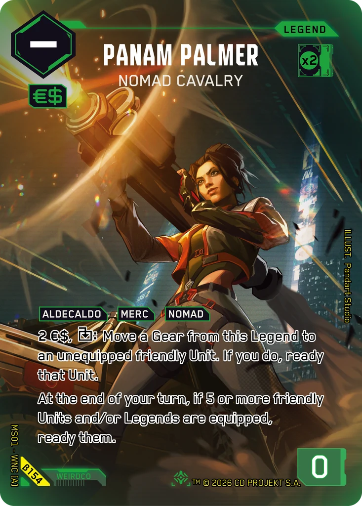 An alt-art card from the Cyberpunk TCG featuring Panam Palmer using a Techtronika T40 Uragan shoulder-fired rocket launcher. It's card β154, illustrated by Pandart Studio.
The text:
Panam Palmer
Nomad Cavalry
LEGEND
ALDECALDO MERC NOMAD
2 €$, Spend Symbol: Move a Gear from this Legend to an unequipped friendly Unit. If you do, ready that Unit.
At the end of your turn, if 5 or more friendly Units and/or Legends are equipped, ready them.